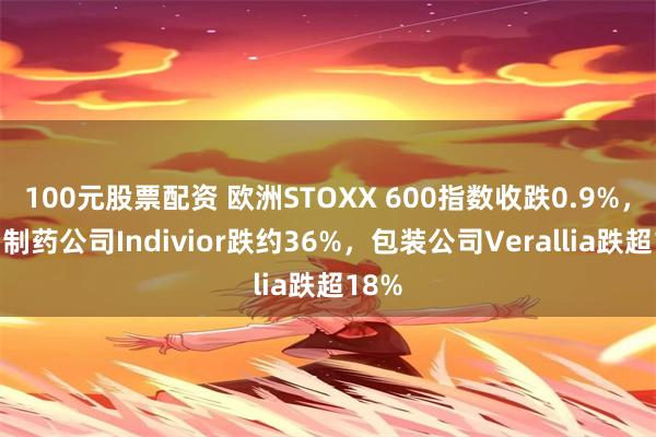 100元股票配资 欧洲STOXX 600指数收跌0.9%，生物制药公司Indivior跌约36%，包装公司Verallia跌超18%