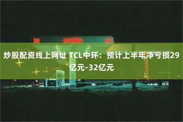 炒股配资线上网址 TCL中环：预计上半年净亏损29亿元-32亿元