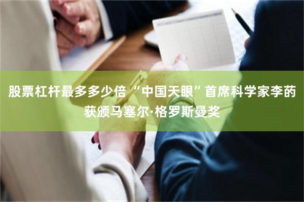 股票杠杆最多多少倍 “中国天眼”首席科学家李菂获颁马塞尔·格罗斯曼奖