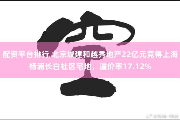 配资平台排行 北京城建和越秀地产22亿元竞得上海杨浦长白社区宅地，溢价率17.12%