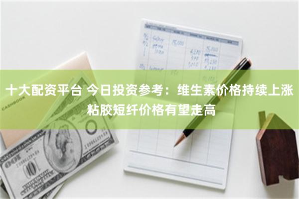 十大配资平台 今日投资参考：维生素价格持续上涨 粘胶短纤价格有望走高