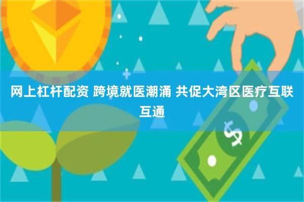 网上杠杆配资 跨境就医潮涌 共促大湾区医疗互联互通