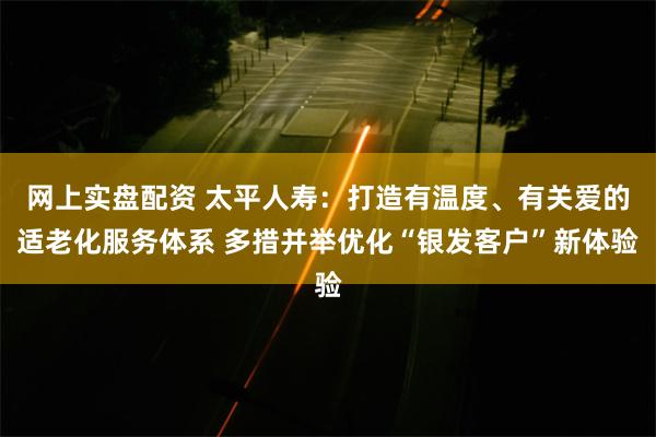 网上实盘配资 太平人寿：打造有温度、有关爱的适老化服务体系 多措并举优化“银发客户”新体验