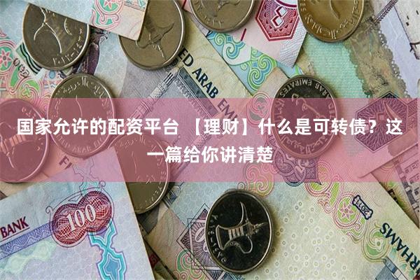 国家允许的配资平台 【理财】什么是可转债？这一篇给你讲清楚