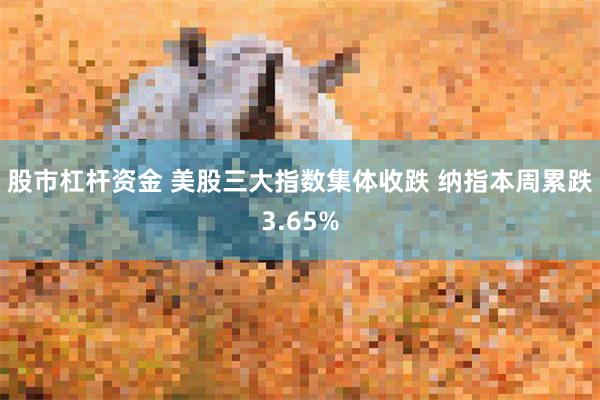 股市杠杆资金 美股三大指数集体收跌 纳指本周累跌3.65%