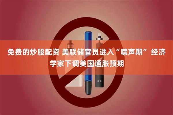 免费的炒股配资 美联储官员进入“噤声期” 经济学家下调美国通胀预期