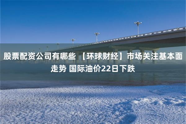 股票配资公司有哪些 【环球财经】市场关注基本面走势 国际油价22日下跌