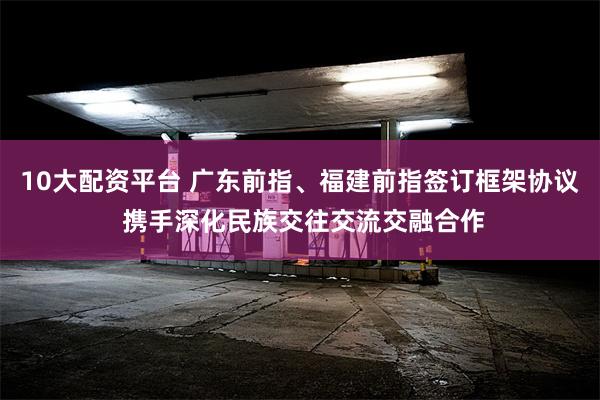 10大配资平台 广东前指、福建前指签订框架协议 携手深化民族交往交流交融合作