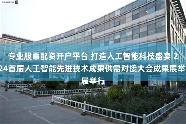 专业股票配资开户平台 打造人工智能科技盛宴 2024首届人工智能先进技术成果供需对接大会成果展举行