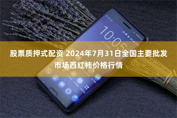 股票质押式配资 2024年7月31日全国主要批发市场西红柿价格行情