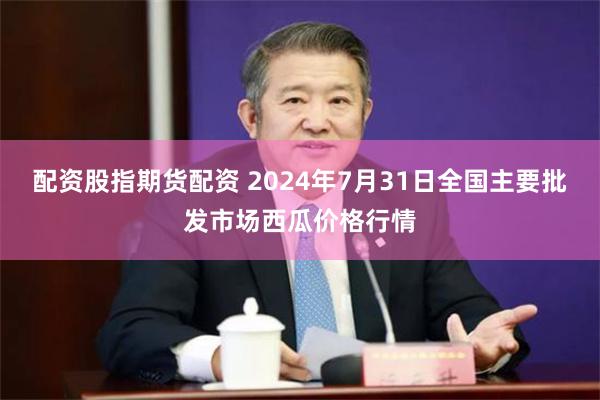 配资股指期货配资 2024年7月31日全国主要批发市场西瓜价格行情