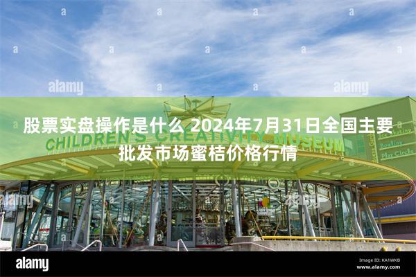 股票实盘操作是什么 2024年7月31日全国主要批发市场蜜桔价格行情