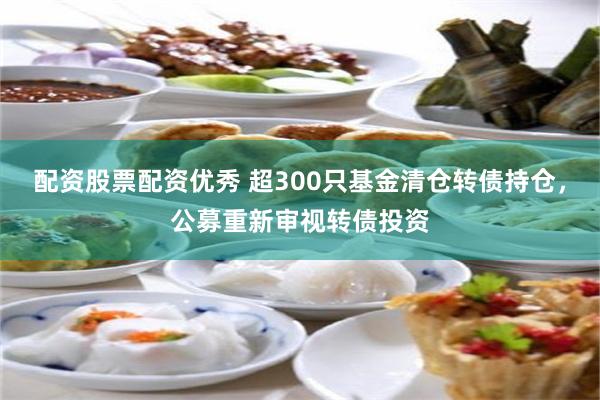 配资股票配资优秀 超300只基金清仓转债持仓，公募重新审视转债投资