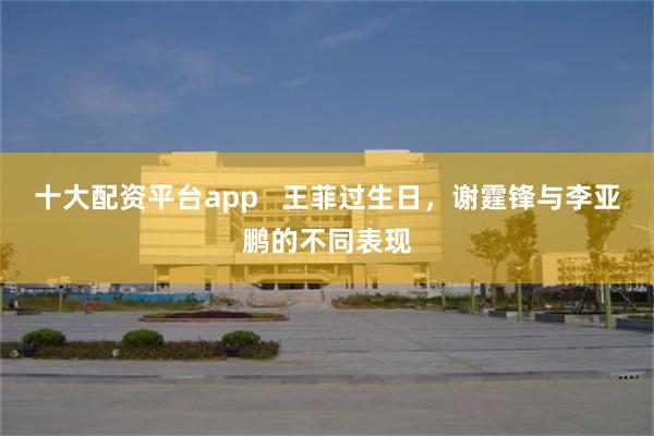 十大配资平台app   王菲过生日，谢霆锋与李亚鹏的不同表现