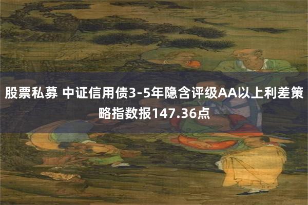 股票私募 中证信用债3-5年隐含评级AA以上利差策略指数报147.36点