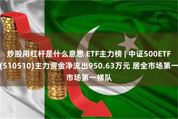 炒股用杠杆是什么意思 ETF主力榜 | 中证500ETF基金(510510)主力资金净流出950.63万元 居全市场第一梯队