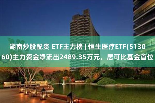 湖南炒股配资 ETF主力榜 | 恒生医疗ETF(513060)主力资金净流出2489.35万元，居可比基金首位