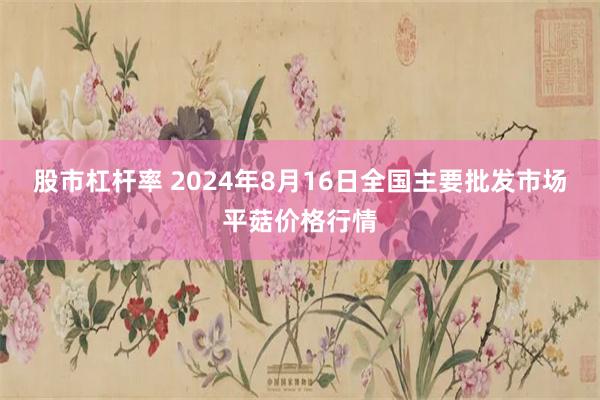 股市杠杆率 2024年8月16日全国主要批发市场平菇价格行情