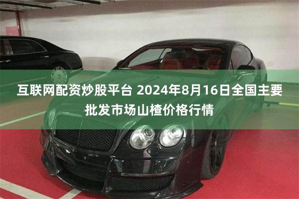 互联网配资炒股平台 2024年8月16日全国主要批发市场山楂价格行情