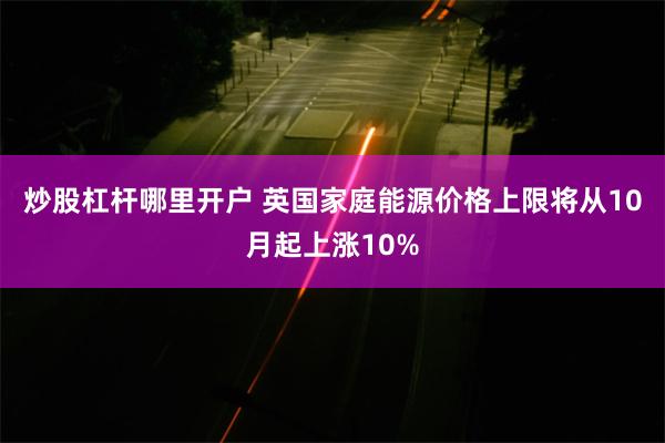 炒股杠杆哪里开户 英国家庭能源价格上限将从10月起上涨10%