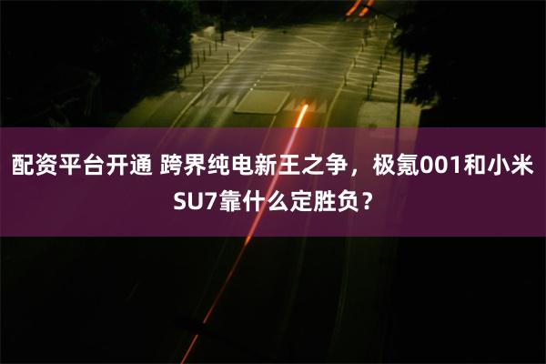 配资平台开通 跨界纯电新王之争，极氪001和小米SU7靠什么定胜负？