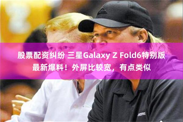 股票配资纠纷 三星Galaxy Z Fold6特别版最新爆料！外屏比较宽，有点类似