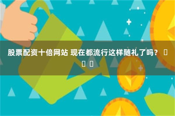 股票配资十倍网站 现在都流行这样随礼了吗？ ​​​