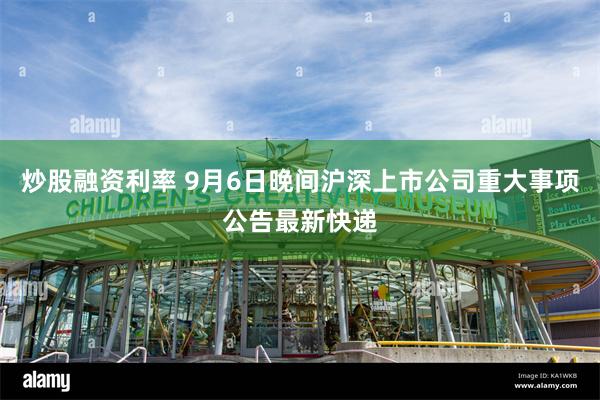 炒股融资利率 9月6日晚间沪深上市公司重大事项公告最新快递