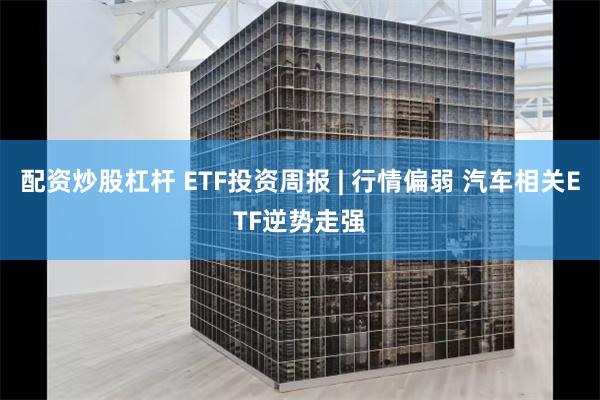 配资炒股杠杆 ETF投资周报 | 行情偏弱 汽车相关ETF逆势走强