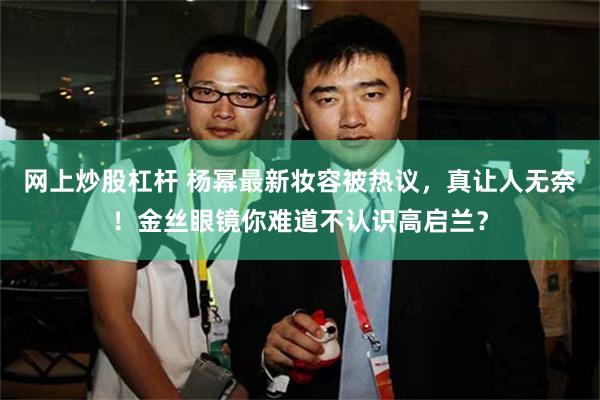 网上炒股杠杆 杨幂最新妆容被热议，真让人无奈！金丝眼镜你难道不认识高启兰？