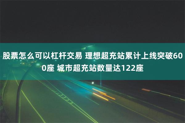 股票怎么可以杠杆交易 理想超充站累计上线突破600座 城市超充站数量达122座