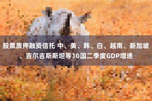 股票质押融资信托 中、美、韩、白、越南、新加坡、吉尔吉斯斯坦等10国二季度GDP增速