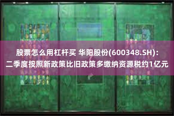 股票怎么用杠杆买 华阳股份(600348.SH)：二季度按照新政策比旧政策多缴纳资源税约1亿元