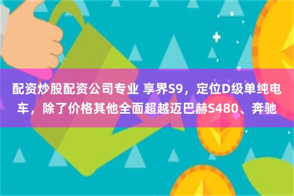 配资炒股配资公司专业 享界S9，定位D级单纯电车，除了价格其他全面超越迈巴赫S480、奔驰