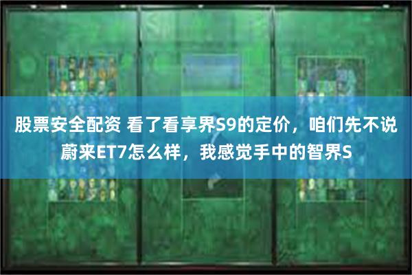 股票安全配资 看了看享界S9的定价，咱们先不说蔚来ET7怎么样，我感觉手中的智界S