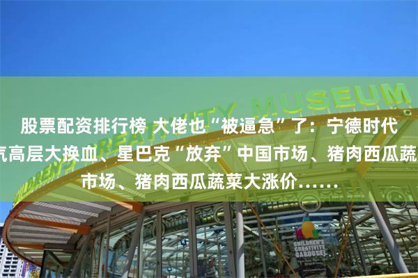 股票配资排行榜 大佬也“被逼急”了：宁德时代“恐慌”、上汽高层大换血、星巴克“放弃”中国市场、猪肉西瓜蔬菜大涨价……