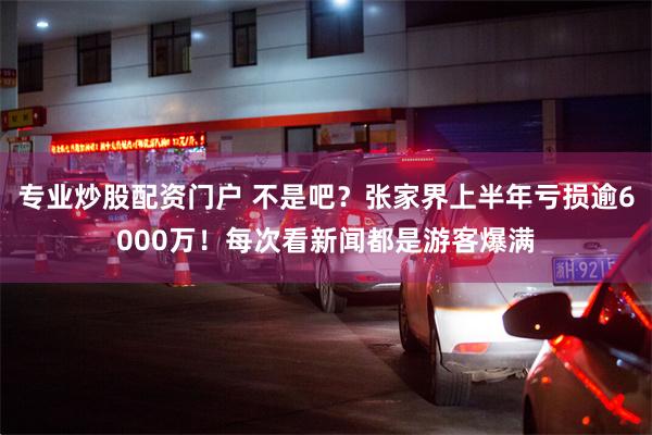 专业炒股配资门户 不是吧？张家界上半年亏损逾6000万！每次看新闻都是游客爆满