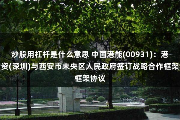 炒股用杠杆是什么意思 中国港能(00931)：港能投资(深圳)与西安市未央区人民政府签订战略合作框架协议