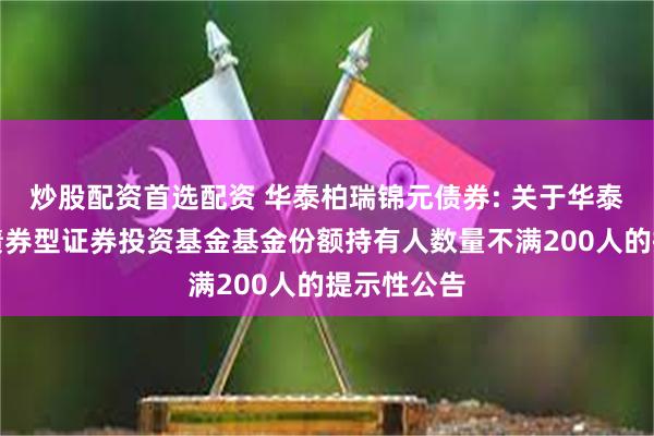 炒股配资首选配资 华泰柏瑞锦元债券: 关于华泰柏瑞锦元债券型证券投资基金基金份额持有人数量不满200人的提示性公告