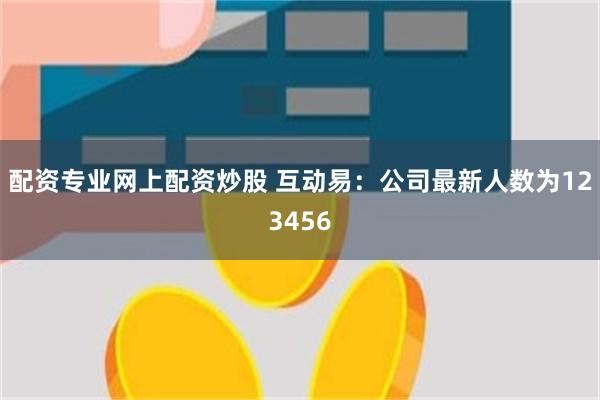 配资专业网上配资炒股 互动易：公司最新人数为123456