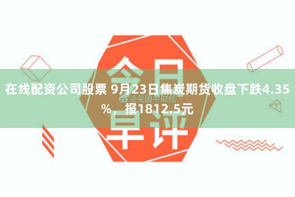 在线配资公司股票 9月23日焦炭期货收盘下跌4.35%，报1812.5元