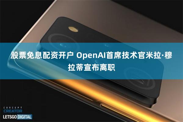 股票免息配资开户 OpenAI首席技术官米拉·穆拉蒂宣布离职