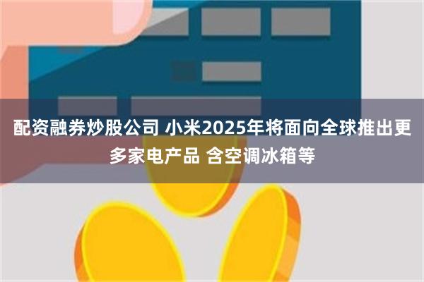 配资融券炒股公司 小米2025年将面向全球推出更多家电产品 含空调冰箱等