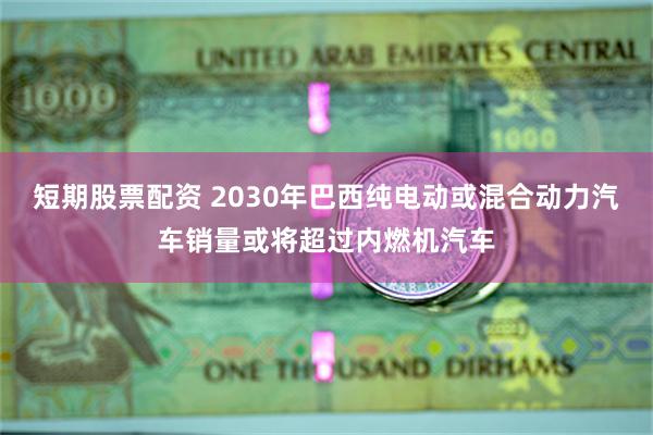 短期股票配资 2030年巴西纯电动或混合动力汽车销量或将超过内燃机汽车