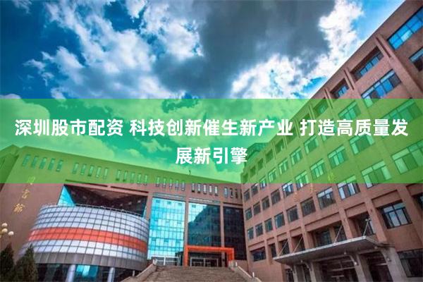 深圳股市配资 科技创新催生新产业 打造高质量发展新引擎