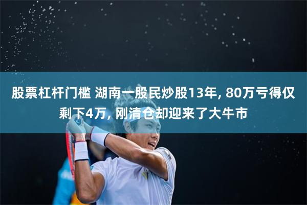 股票杠杆门槛 湖南一股民炒股13年, 80万亏得仅剩下4万, 刚清仓却迎来了大牛市