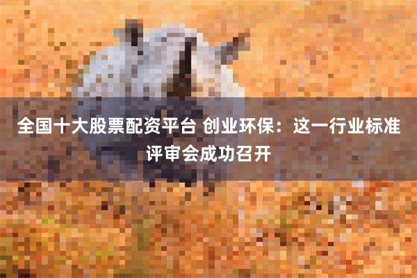 全国十大股票配资平台 创业环保：这一行业标准评审会成功召开