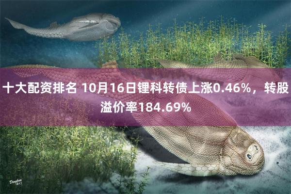 十大配资排名 10月16日锂科转债上涨0.46%，转股溢价率184.69%