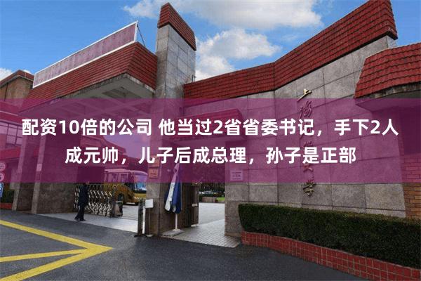 配资10倍的公司 他当过2省省委书记，手下2人成元帅，儿子后成总理，孙子是正部