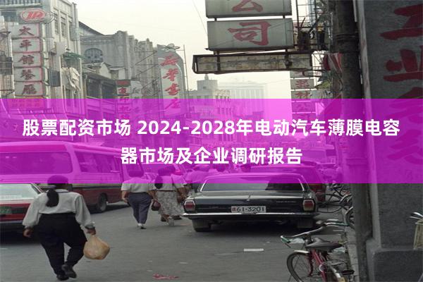 股票配资市场 2024-2028年电动汽车薄膜电容器市场及企业调研报告